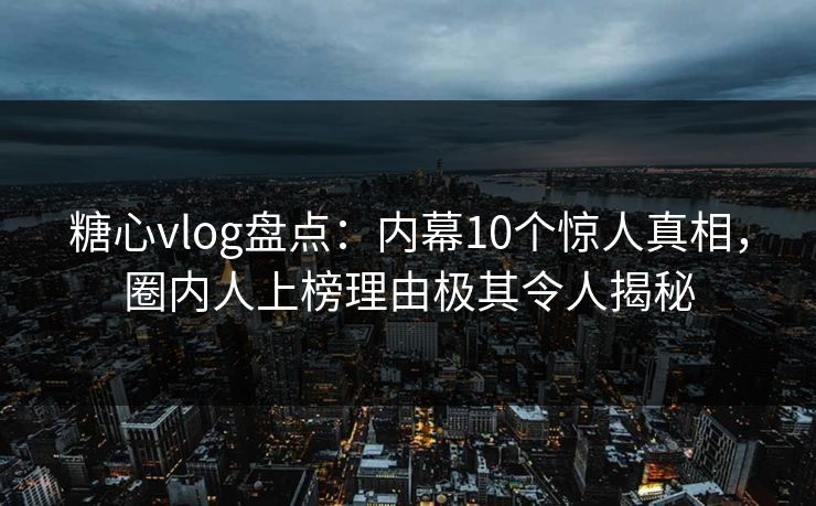 糖心vlog盘点：内幕10个惊人真相，圈内人上榜理由极其令人揭秘