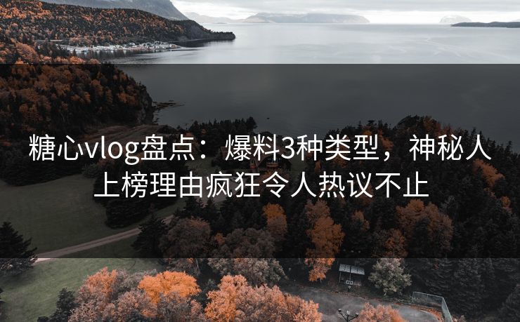 糖心vlog盘点：爆料3种类型，神秘人上榜理由疯狂令人热议不止