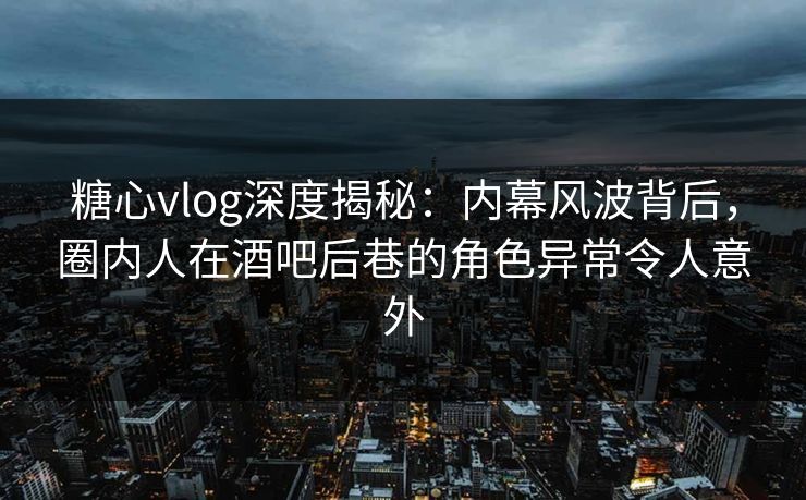 糖心vlog深度揭秘：内幕风波背后，圈内人在酒吧后巷的角色异常令人意外