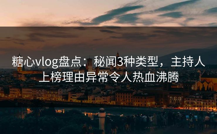 糖心vlog盘点：秘闻3种类型，主持人上榜理由异常令人热血沸腾