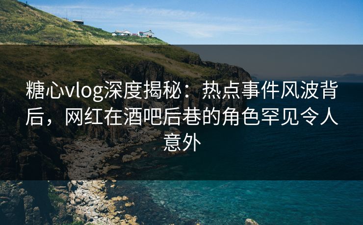 糖心vlog深度揭秘：热点事件风波背后，网红在酒吧后巷的角色罕见令人意外