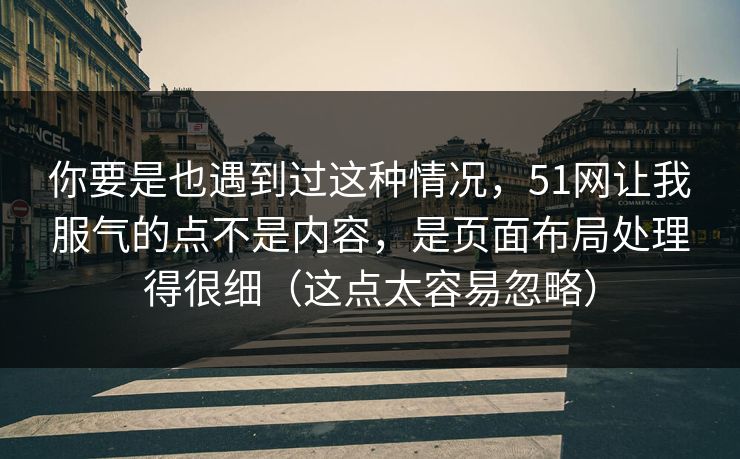 你要是也遇到过这种情况，51网让我服气的点不是内容，是页面布局处理得很细（这点太容易忽略）