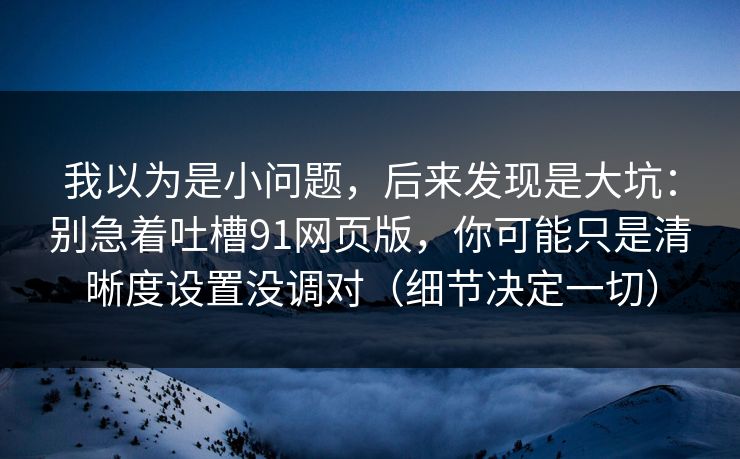 我以为是小问题，后来发现是大坑：别急着吐槽91网页版，你可能只是清晰度设置没调对（细节决定一切）