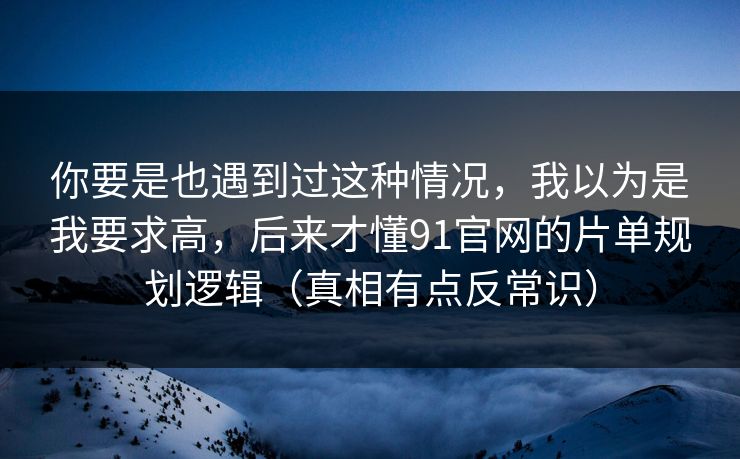 你要是也遇到过这种情况，我以为是我要求高，后来才懂91官网的片单规划逻辑（真相有点反常识）