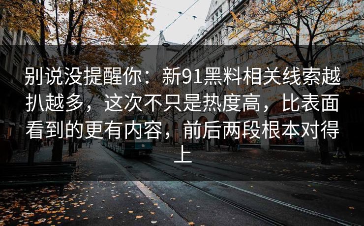 别说没提醒你：新91黑料相关线索越扒越多，这次不只是热度高，比表面看到的更有内容，前后两段根本对得上