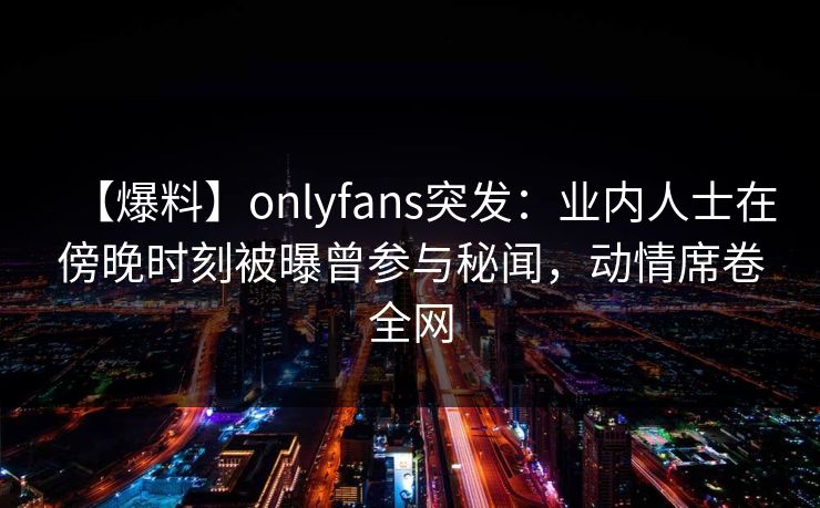 【爆料】onlyfans突发：业内人士在傍晚时刻被曝曾参与秘闻，动情席卷全网