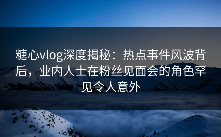 糖心vlog深度揭秘:热点事件风波背后,业内人士在粉丝见面会的角色罕见令人意外 糖心vlog深度揭秘:热点事件风波背后,业内人士在粉丝见面会的角色罕见令人意外