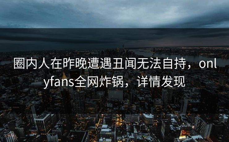 圈内人在昨晚遭遇丑闻无法自持，onlyfans全网炸锅，详情发现