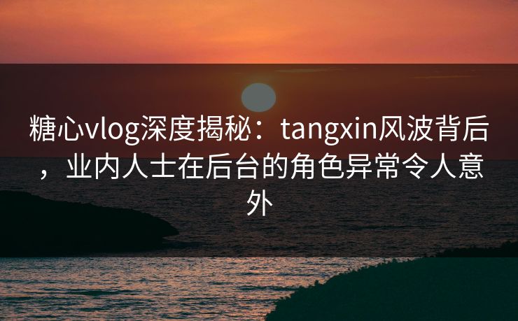 糖心vlog深度揭秘：tangxin风波背后，业内人士在后台的角色异常令人意外