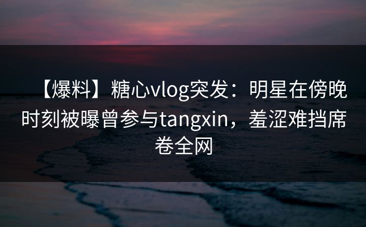 【爆料】糖心vlog突发:明星在傍晚时刻被曝曾参与tangxin,羞涩难挡席卷全网 【爆料】糖心vlog突发:明星在傍晚时刻被曝曾参与tangxin,羞涩难挡席卷全网