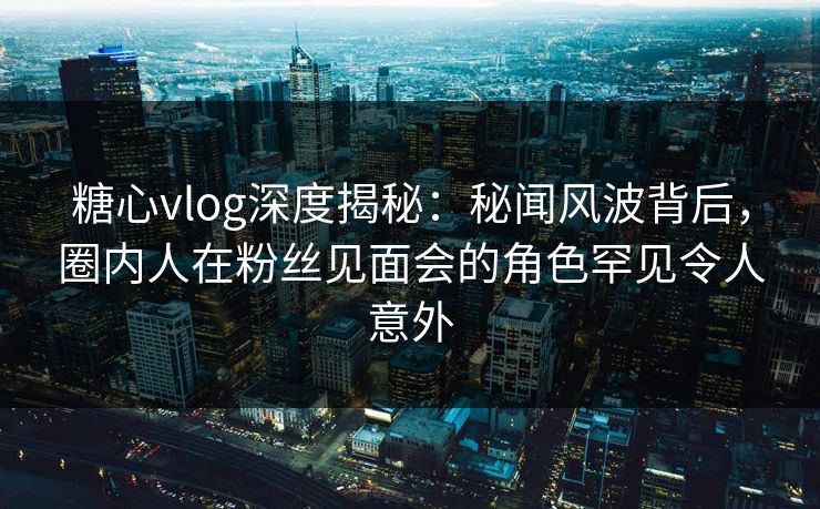 糖心vlog深度揭秘:秘闻风波背后,圈内人在粉丝见面会的角色罕见令人意外 糖心vlog深度揭秘:秘闻风波背后,圈内人在粉丝见面会的角色罕见令人意外