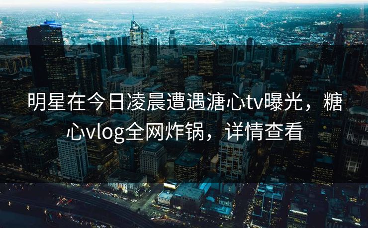 明星在今日凌晨遭遇溏心tv曝光，糖心vlog全网炸锅，详情查看
