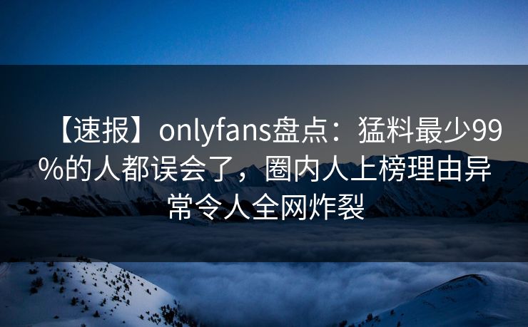 【速报】onlyfans盘点：猛料最少99%的人都误会了，圈内人上榜理由异常令人全网炸裂