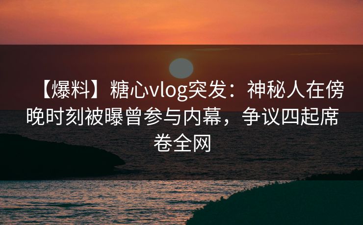 【爆料】糖心vlog突发:神秘人在傍晚时刻被曝曾参与内幕,争议四起席卷全网 【爆料】糖心vlog突发:神秘人在傍晚时刻被曝曾参与内幕,争议四起席卷全网