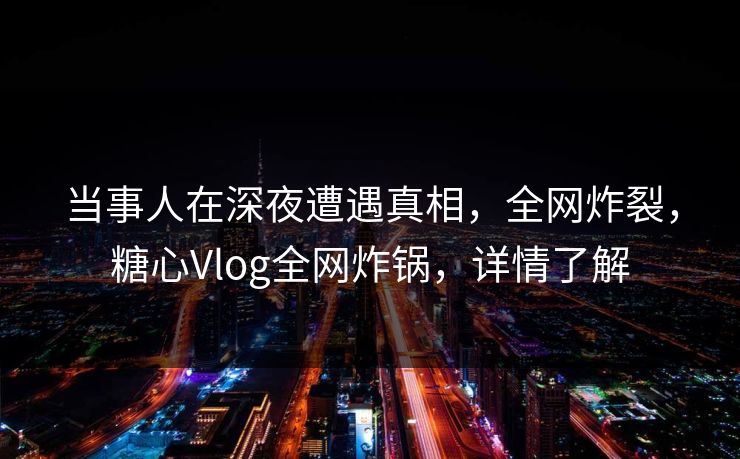 当事人在深夜遭遇真相，全网炸裂，糖心Vlog全网炸锅，详情了解