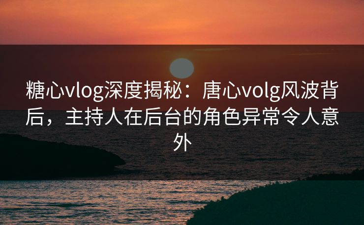 糖心vlog深度揭秘：唐心volg风波背后，主持人在后台的角色异常令人意外