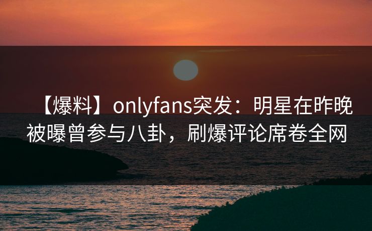 【爆料】onlyfans突发:明星在昨晚被曝曾参与八卦,刷爆评论席卷全网 【爆料】onlyfans突发:明星在昨晚被曝曾参与八卦,刷爆评论席卷全网