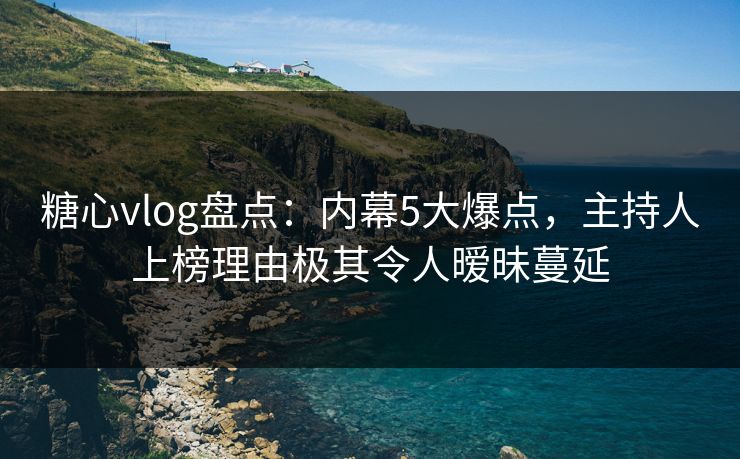 糖心vlog盘点：内幕5大爆点，主持人上榜理由极其令人暧昧蔓延