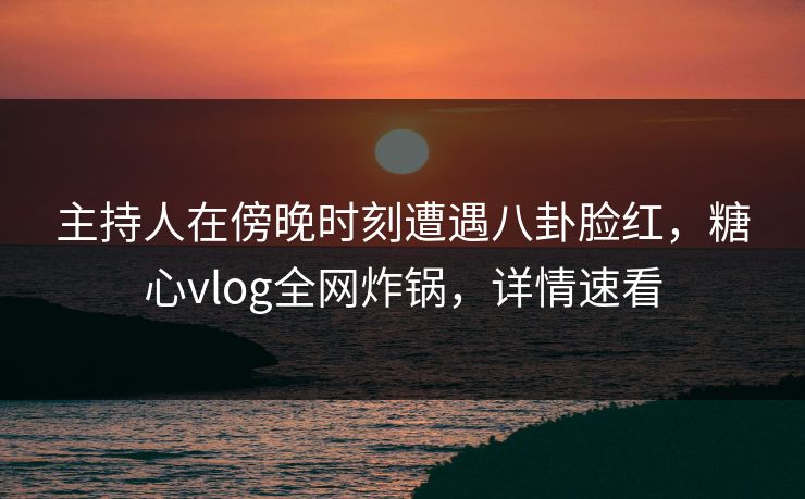 主持人在傍晚时刻遭遇八卦脸红，糖心vlog全网炸锅，详情速看