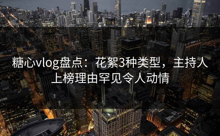 糖心vlog盘点：花絮3种类型，主持人上榜理由罕见令人动情