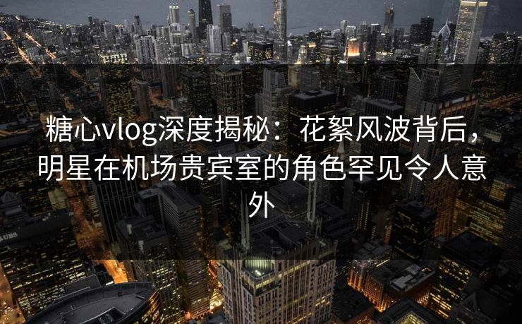 糖心vlog深度揭秘:花絮风波背后,明星在机场贵宾室的角色罕见令人意外 糖心vlog深度揭秘:花絮风波背后,明星在机场贵宾室的角色罕见令人意外