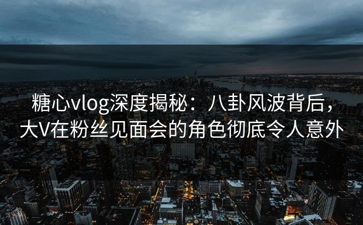 糖心vlog深度揭秘：八卦风波背后，大V在粉丝见面会的角色彻底令人意外
