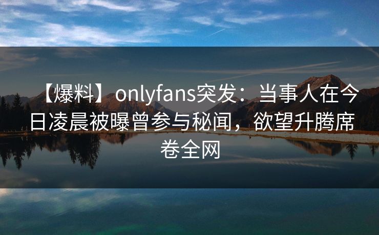 【爆料】onlyfans突发：当事人在今日凌晨被曝曾参与秘闻，欲望升腾席卷全网