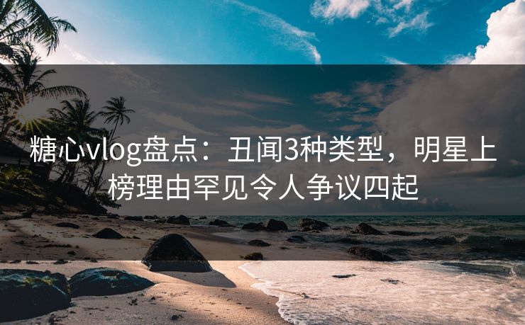 糖心vlog盘点:丑闻3种类型,明星上榜理由罕见令人争议四起 糖心vlog盘点:丑闻3种类型,明星上榜理由罕见令人争议四起