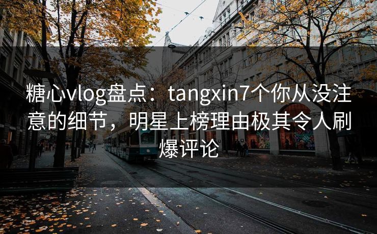糖心vlog盘点：tangxin7个你从没注意的细节，明星上榜理由极其令人刷爆评论