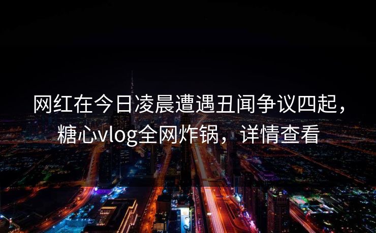 网红在今日凌晨遭遇丑闻争议四起，糖心vlog全网炸锅，详情查看
