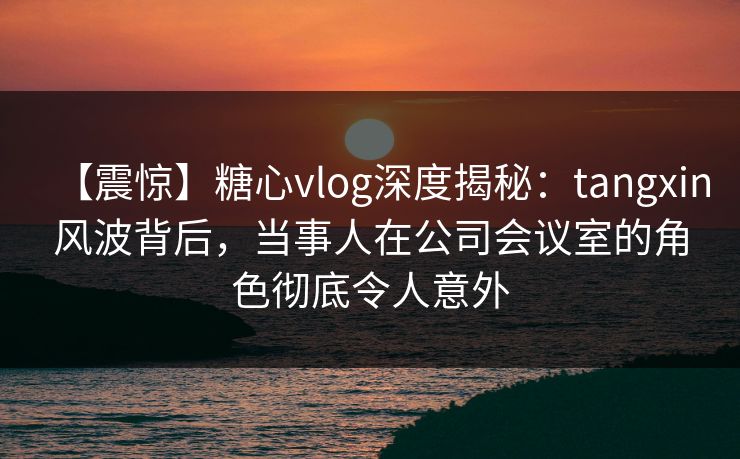【震惊】糖心vlog深度揭秘:tangxin风波背后,当事人在公司会议室的角色彻底令人意外 【震惊】糖心vlog深度揭秘:tangxin风波背后,当事人在公司会议室的角色彻底令人意外