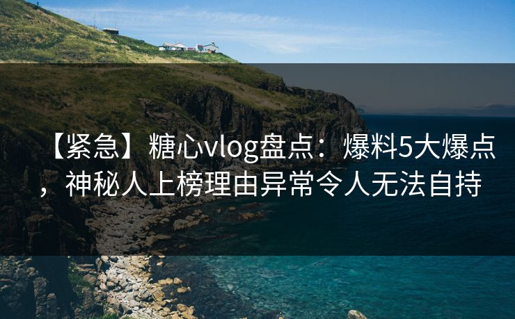 【紧急】糖心vlog盘点：爆料5大爆点，神秘人上榜理由异常令人无法自持