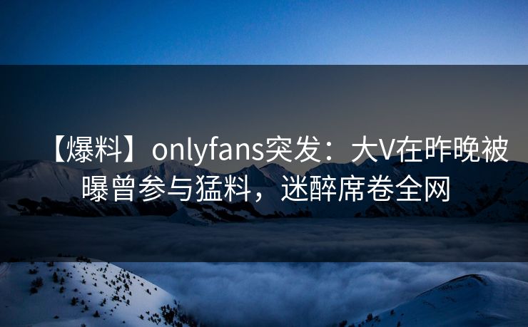 【爆料】onlyfans突发：大V在昨晚被曝曾参与猛料，迷醉席卷全网