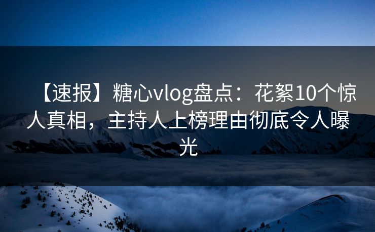 【速报】糖心vlog盘点：花絮10个惊人真相，主持人上榜理由彻底令人曝光