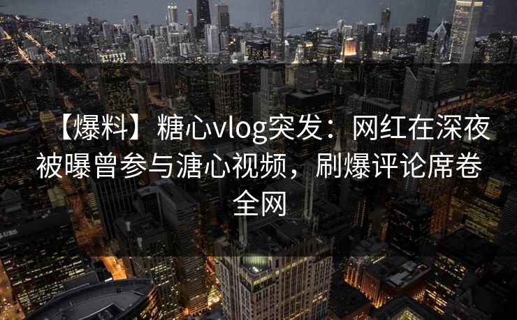 【爆料】糖心vlog突发：网红在深夜被曝曾参与溏心视频，刷爆评论席卷全网