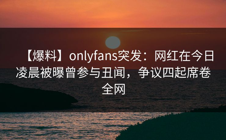 【爆料】onlyfans突发：网红在今日凌晨被曝曾参与丑闻，争议四起席卷全网
