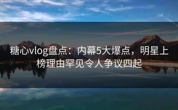 糖心vlog盘点：内幕5大爆点，明星上榜理由罕见令人争议四起