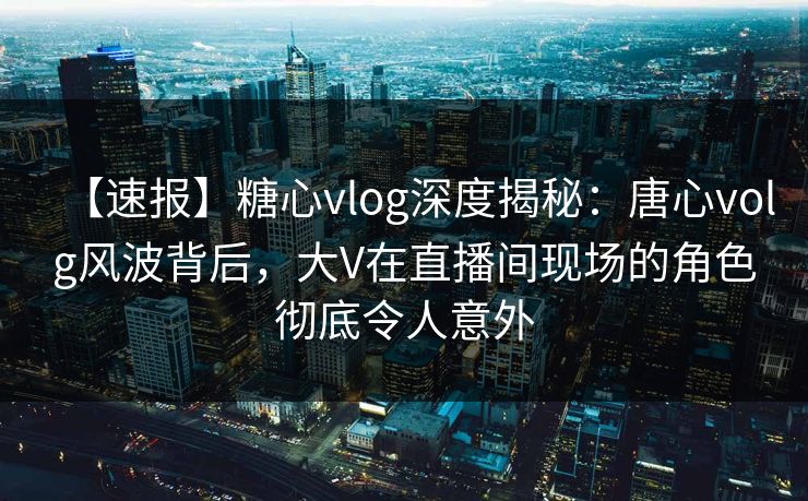 【速报】糖心vlog深度揭秘：唐心volg风波背后，大V在直播间现场的角色彻底令人意外