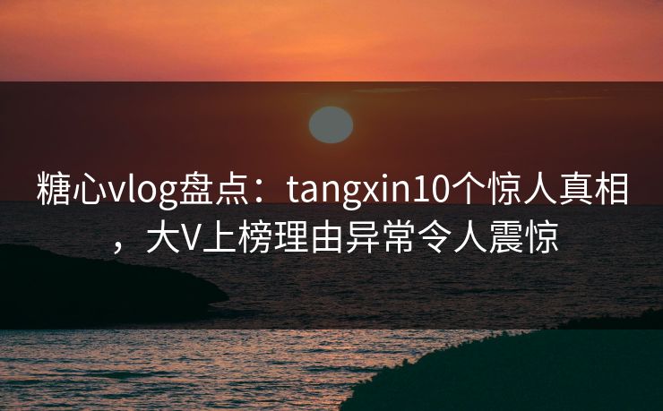 糖心vlog盘点:tangxin10个惊人真相,大V上榜理由异常令人震惊 糖心vlog盘点:tangxin10个惊人真相,大V上榜理由异常令人震惊