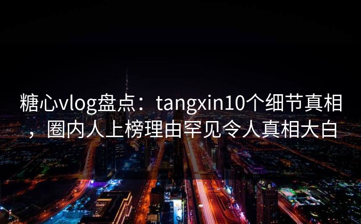 糖心vlog盘点:tangxin10个细节真相,圈内人上榜理由罕见令人真相大白 糖心vlog盘点:tangxin10个细节真相,圈内人上榜理由罕见令人真相大白