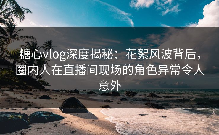 糖心vlog深度揭秘：花絮风波背后，圈内人在直播间现场的角色异常令人意外