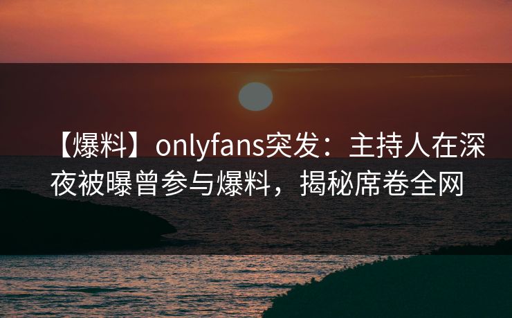 【爆料】onlyfans突发：主持人在深夜被曝曾参与爆料，揭秘席卷全网