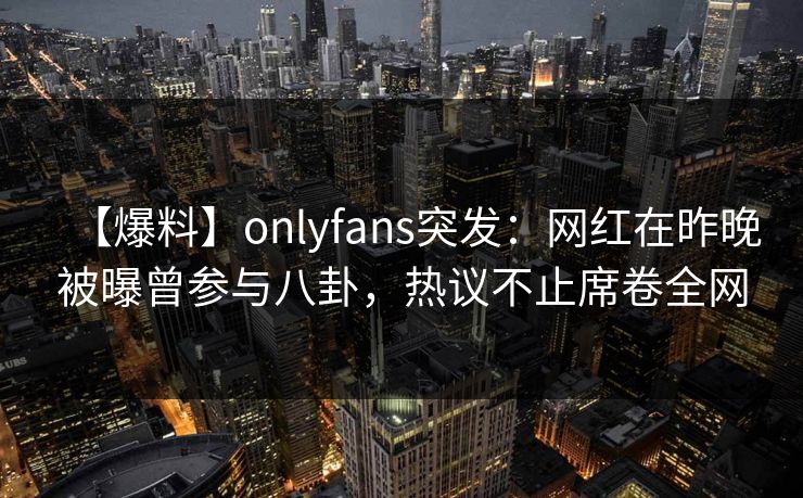 【爆料】onlyfans突发：网红在昨晚被曝曾参与八卦，热议不止席卷全网