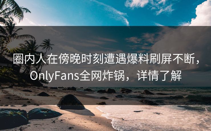 圈内人在傍晚时刻遭遇爆料刷屏不断，OnlyFans全网炸锅，详情了解