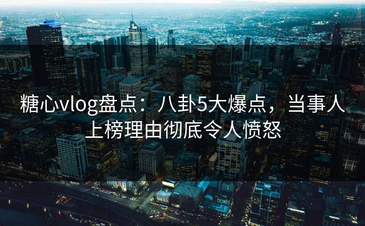 糖心vlog盘点:八卦5大爆点,当事人上榜理由彻底令人愤怒 糖心vlog盘点:八卦5大爆点,当事人上榜理由彻底令人愤怒
