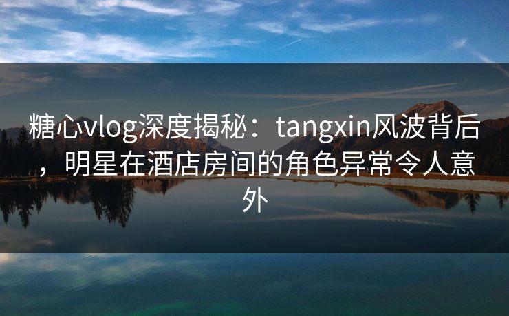 糖心vlog深度揭秘：tangxin风波背后，明星在酒店房间的角色异常令人意外