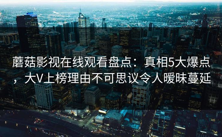 蘑菇影视在线观看盘点:真相5大爆点,大V上榜理由不可思议令人暧昧蔓延 蘑菇影视在线观看盘点:真相5大爆点,大V上榜理由不可思议令人暧昧蔓延