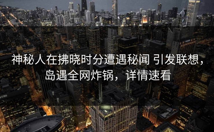 神秘人在拂晓时分遭遇秘闻 引发联想，岛遇全网炸锅，详情速看