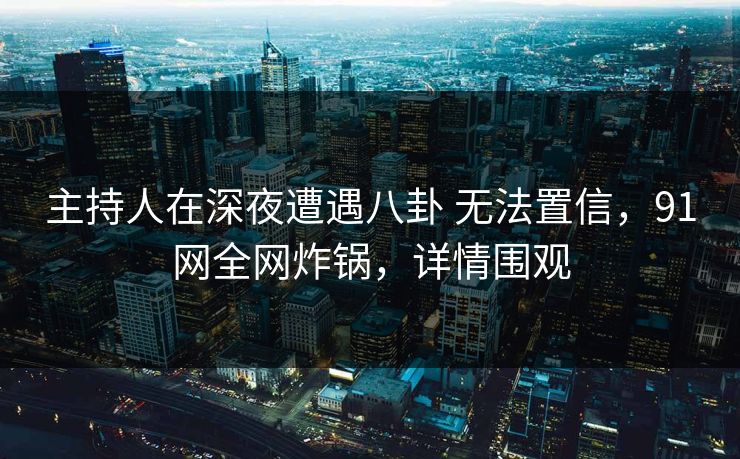 主持人在深夜遭遇八卦 无法置信，91网全网炸锅，详情围观