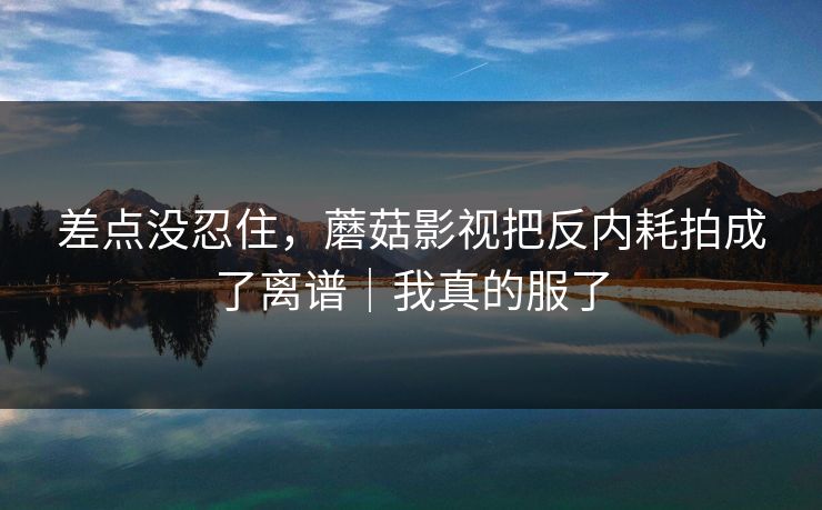 差点没忍住，蘑菇影视把反内耗拍成了离谱｜我真的服了